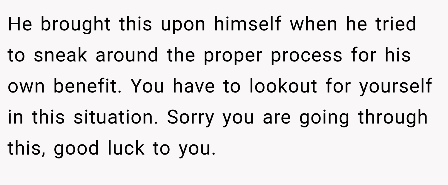 He brought this upon himself when he tried to sneak around the proper process for his own benefit. You have to lookout for yourself in this situation. Sorry you are going through this, good luck to you.