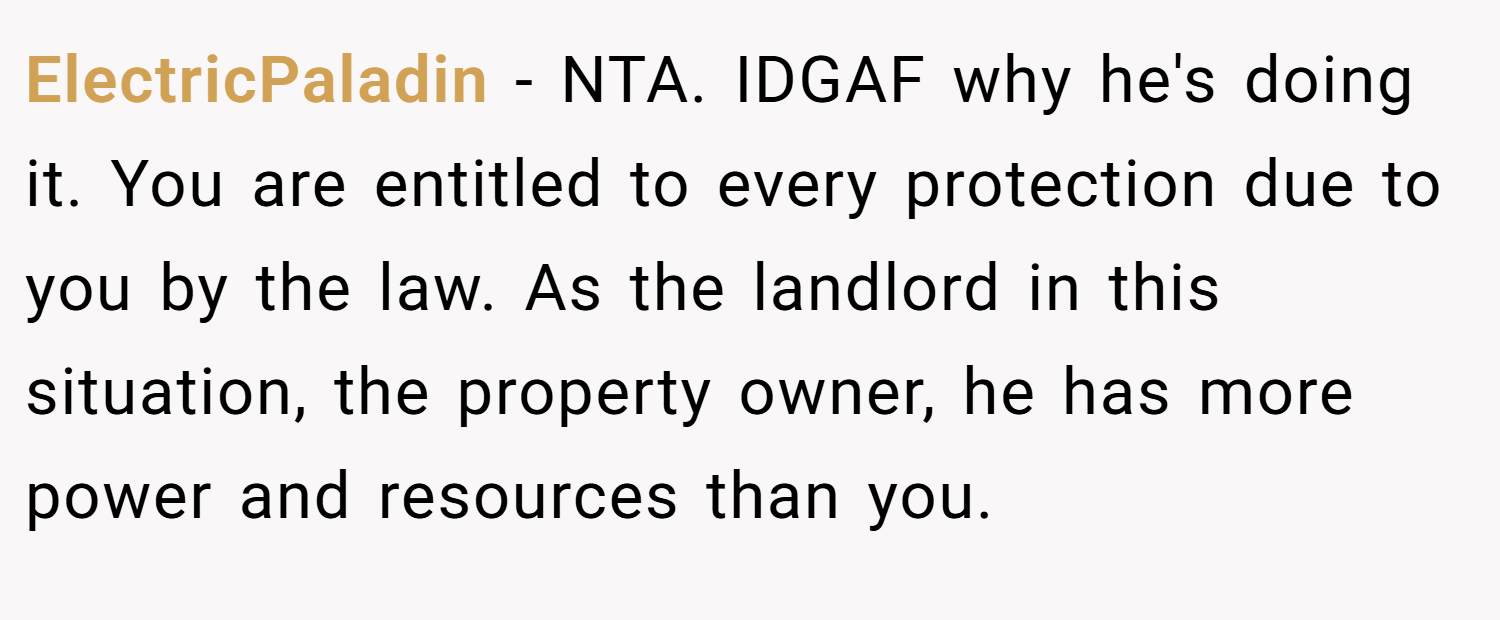 ElectricPaladin − NTA. IDGAF why he's doing it. You are entitled to every protection due to you by the law. As the landlord in this situation, the property owner, he has more power and resources than you.