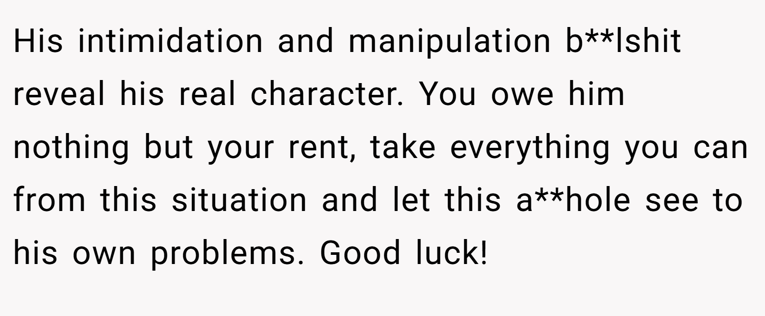 His intimidation and manipulation b**lshit reveal his real character. You owe him nothing but your rent, take everything you can from this situation and let this a**hole see to his own problems. Good luck!