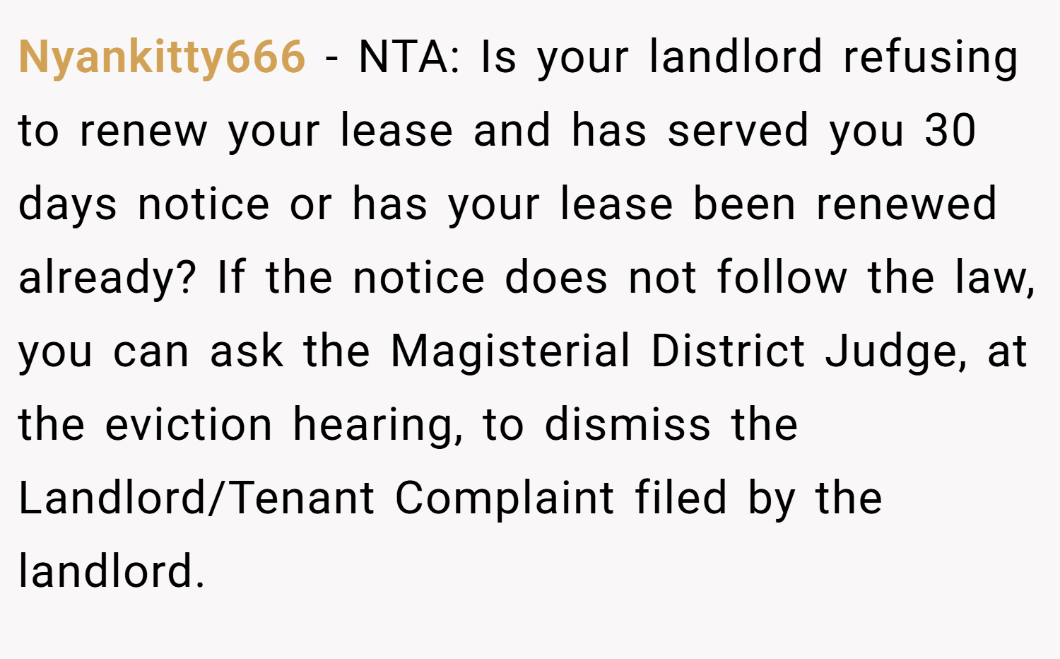 Nyankitty666 − NTA: Is your landlord refusing to renew your lease and has served you 30 days notice or has your lease been renewed already? If the notice does not follow the law, you can ask the Magisterial District Judge, at the eviction hearing, to dismiss the Landlord/Tenant Complaint filed by the landlord.