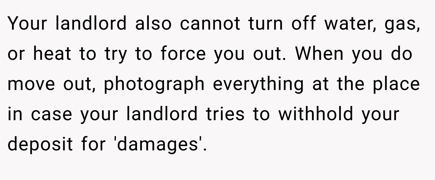 Your landlord also cannot turn off water, gas, or heat to try to force you out. When you do move out, photograph everything at the place in case your landlord tries to withhold your deposit for 'damages'.