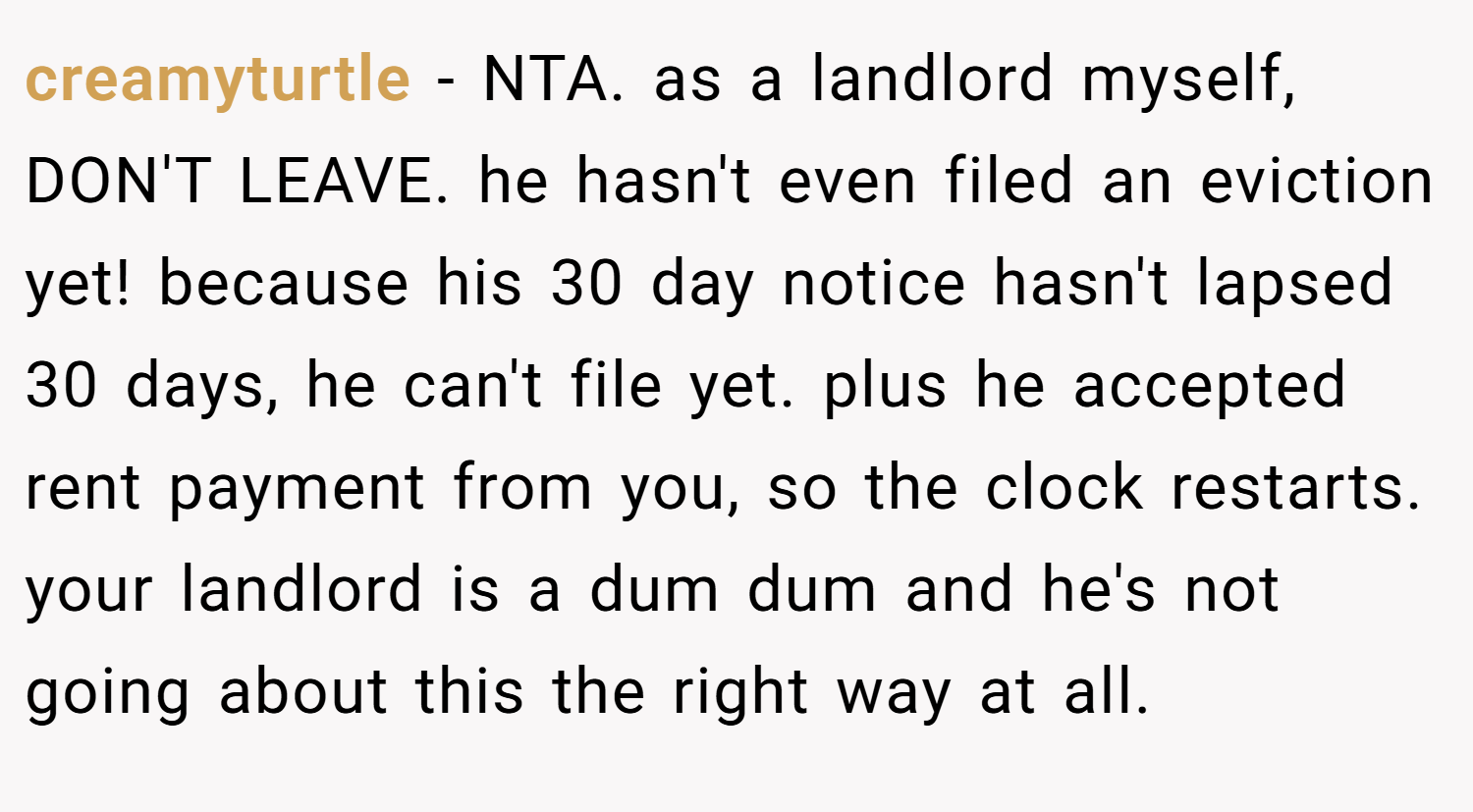 creamyturtle − NTA. as a landlord myself, DON'T LEAVE. he hasn't even filed an eviction yet! because his 30 day notice hasn't lapsed 30 days, he can't file yet. plus he accepted rent payment from you, so the clock restarts. your landlord is a dum dum and he's not going about this the right way at all.