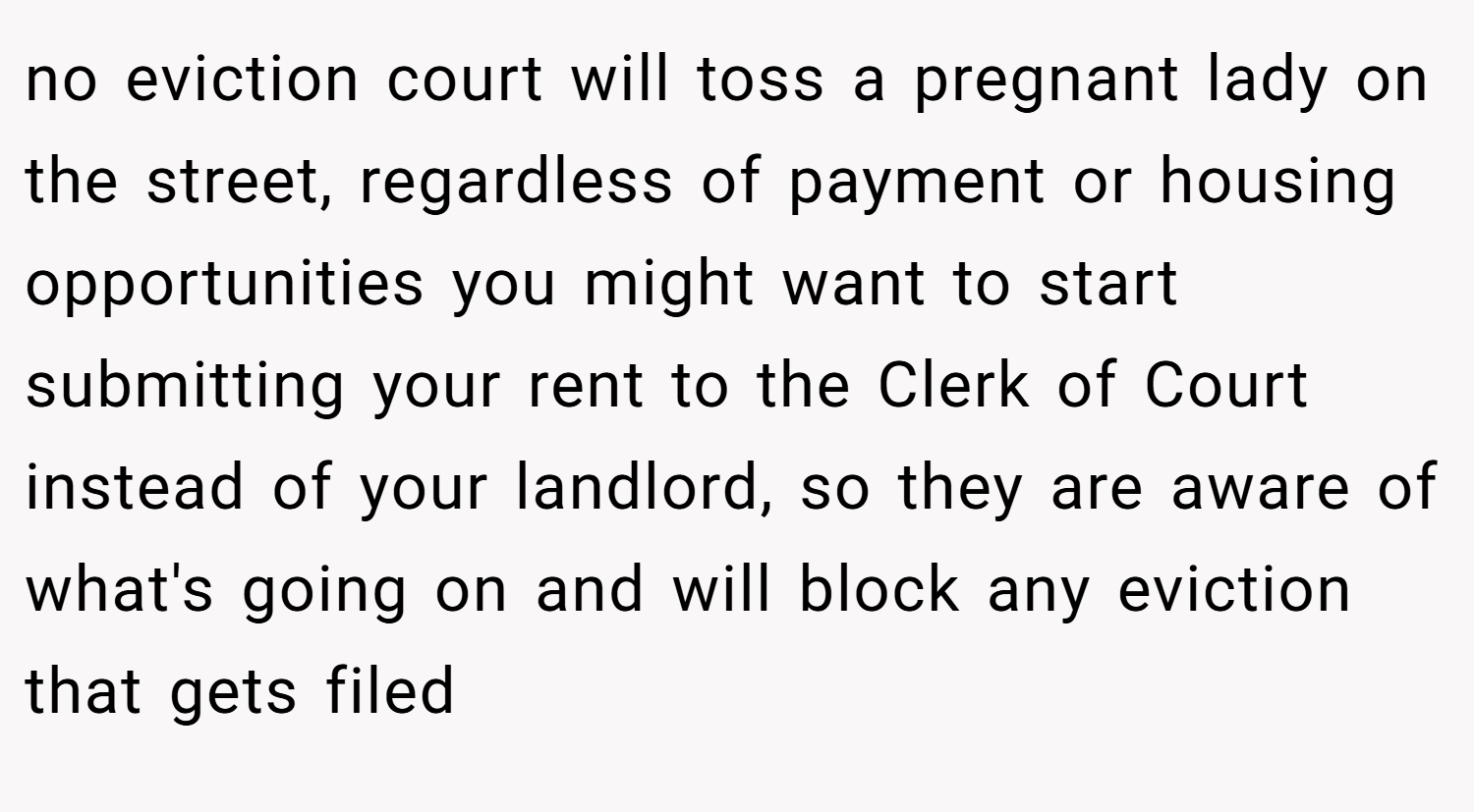 no eviction court will toss a pregnant lady on the street, regardless of payment or housing opportunities you might want to start submitting your rent to the Clerk of Court instead of your landlord, so they are aware of what's going on and will block any eviction that gets filed