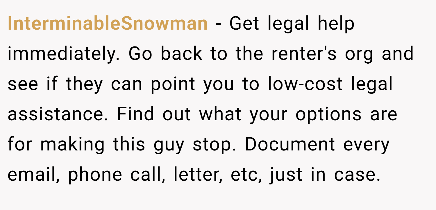 InterminableSnowman − Get legal help immediately. Go back to the renter's org and see if they can point you to low-cost legal assistance. Find out what your options are for making this guy stop. Document every email, phone call, letter, etc, just in case.