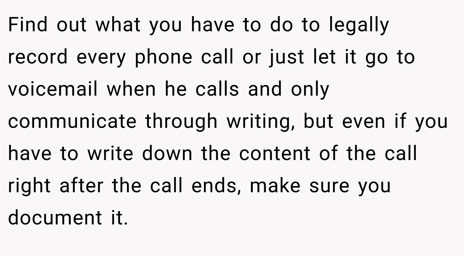Find out what you have to do to legally record every phone call or just let it go to voicemail when he calls and only communicate through writing, but even if you have to write down the content of the call right after the call ends, make sure you document it.