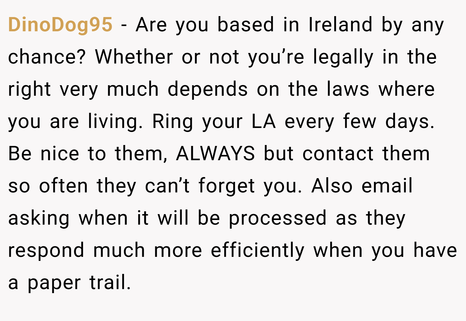 DinoDog95 − Are you based in Ireland by any chance? Whether or not you’re legally in the right very much depends on the laws where you are living. Ring your LA every few days. Be nice to them, ALWAYS but contact them so often they can’t forget you. Also email asking when it will be processed as they respond much more efficiently when you have a paper trail.