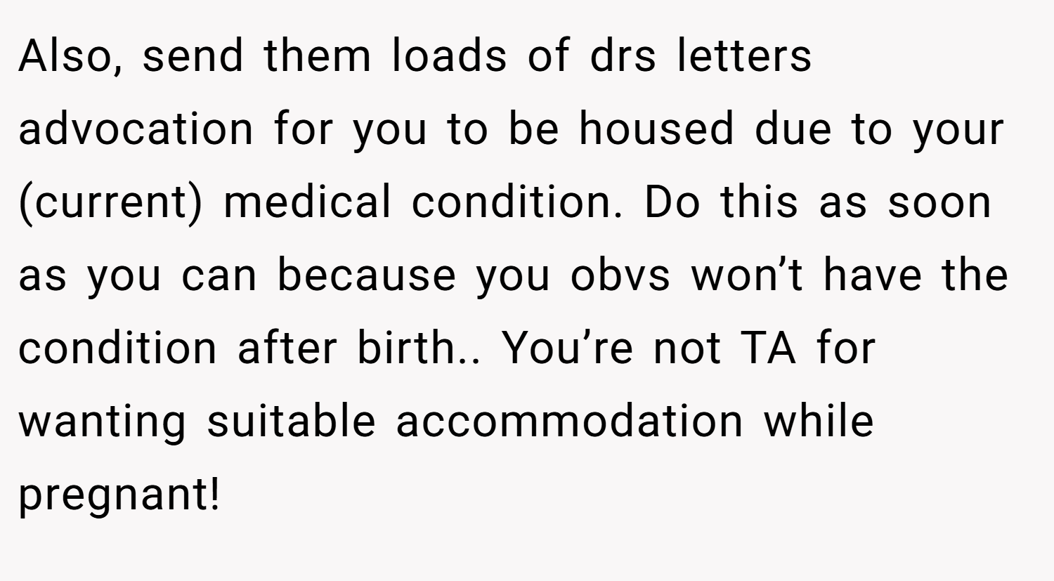 Also, send them loads of drs letters advocation for you to be housed due to your (current) medical condition. Do this as soon as you can because you obvs won’t have the condition after birth.. You’re not TA for wanting suitable accommodation while pregnant!