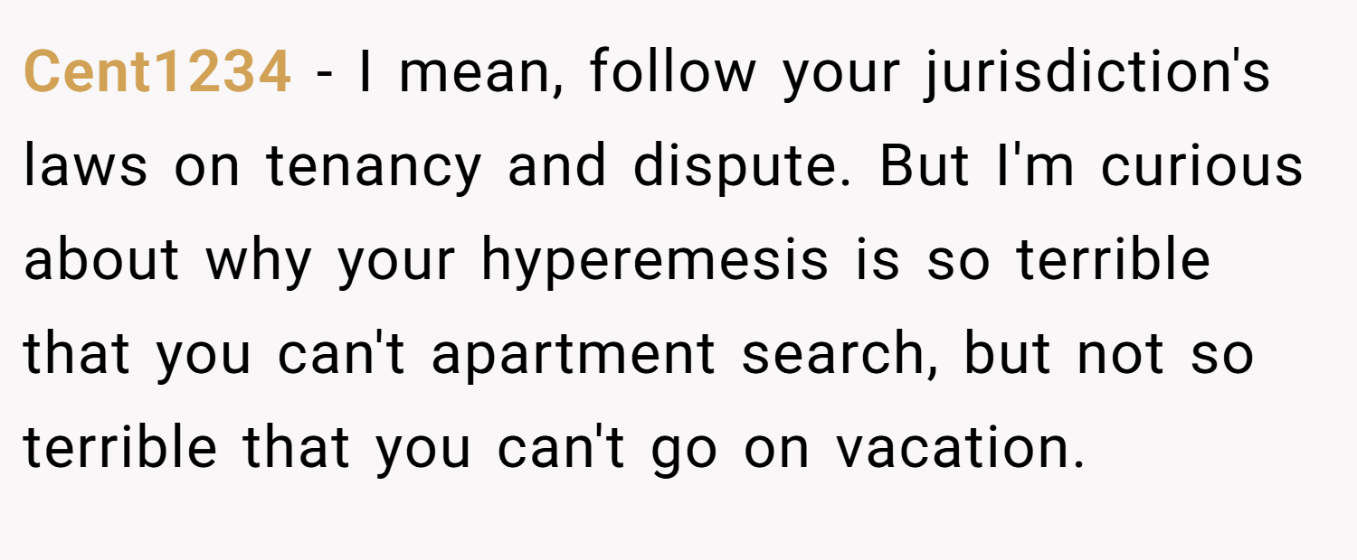 Cent1234 − I mean, follow your jurisdiction's laws on tenancy and dispute. But I'm curious about why your hyperemesis is so terrible that you can't apartment search, but not so terrible that you can't go on vacation.