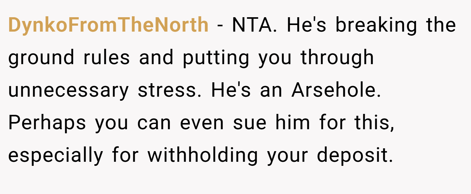 DynkoFromTheNorth − NTA. He's breaking the ground rules and putting you through unnecessary stress. He's an Arsehole. Perhaps you can even sue him for this, especially for withholding your deposit.