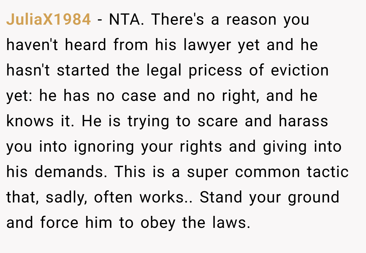 JuliaX1984 − NTA. There's a reason you haven't heard from his lawyer yet and he hasn't started the legal pricess of eviction yet: he has no case and no right, and he knows it. He is trying to scare and harass you into ignoring your rights and giving into his demands. This is a super common tactic that, sadly, often works.. Stand your ground and force him to obey the laws.