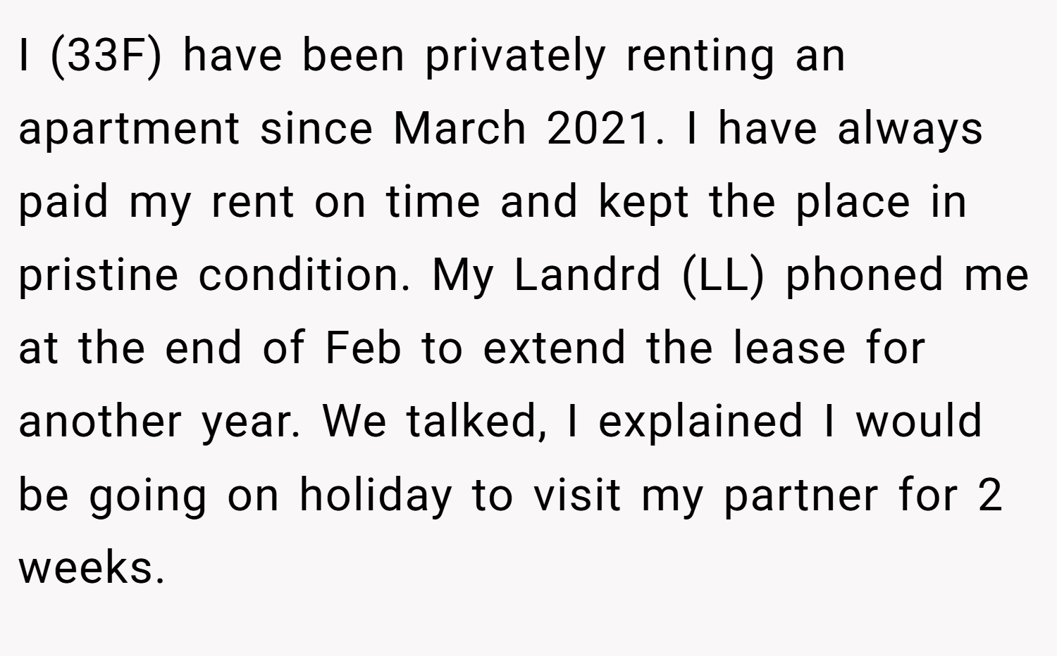 I (33F) have been privately renting an apartment since March 2021. I have always paid my rent on time and kept the place in pristine condition. My Landrd (LL) phoned me at the end of Feb to extend the lease for another year. We talked, I explained I would be going on holiday to visit my partner for 2 weeks.