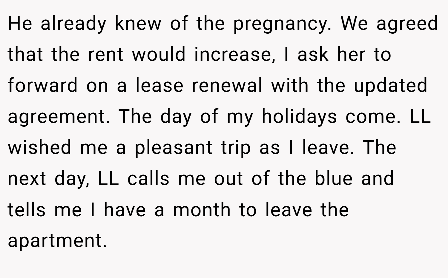 He already knew of the pregnancy. We agreed that the rent would increase, I ask her to forward on a lease renewal with the updated agreement. The day of my holidays come. LL wished me a pleasant trip as I leave. The next day, LL calls me out of the blue and tells me I have a month to leave the apartment.