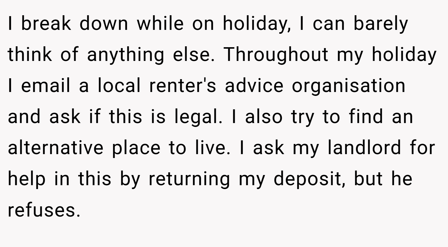 I break down while on holiday, I can barely think of anything else. Throughout my holiday I email a local renter's advice organisation and ask if this is legal. I also try to find an alternative place to live. I ask my landlord for help in this by returning my deposit, but he refuses.