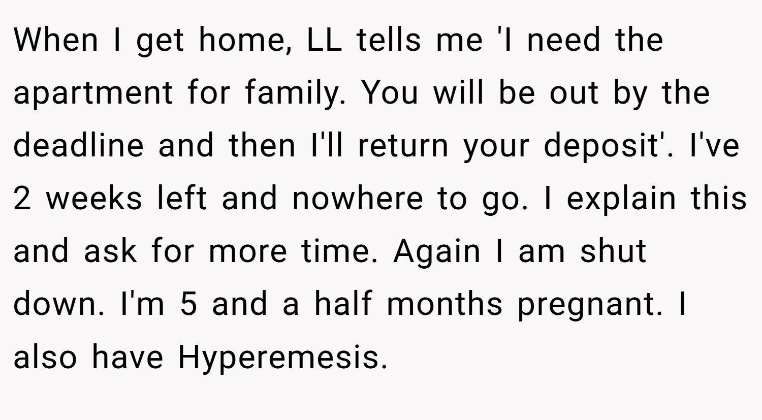 When I get home, LL tells me 'I need the apartment for family. You will be out by the deadline and then I'll return your deposit'. I've 2 weeks left and nowhere to go. I explain this and ask for more time. Again I am shut down. I'm 5 and a half months pregnant. I also have Hyperemesis.