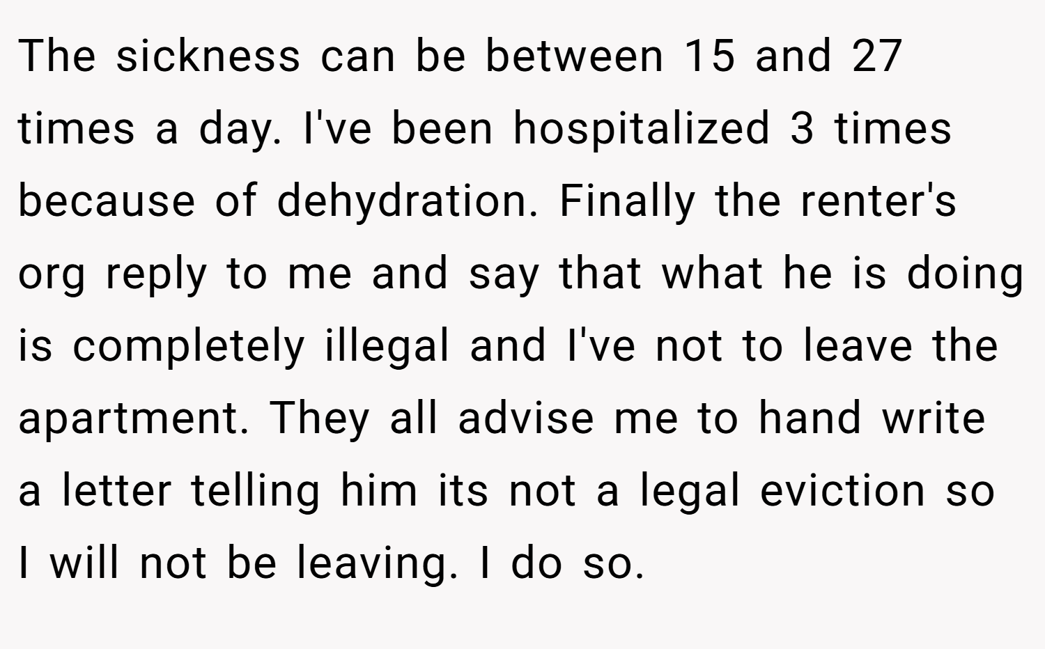 The sickness can be between 15 and 27 times a day. I've been hospitalized 3 times because of dehydration. Finally the renter's org reply to me and say that what he is doing is completely illegal and I've not to leave the apartment. They all advise me to hand write a letter telling him its not a legal eviction so I will not be leaving. I do so.