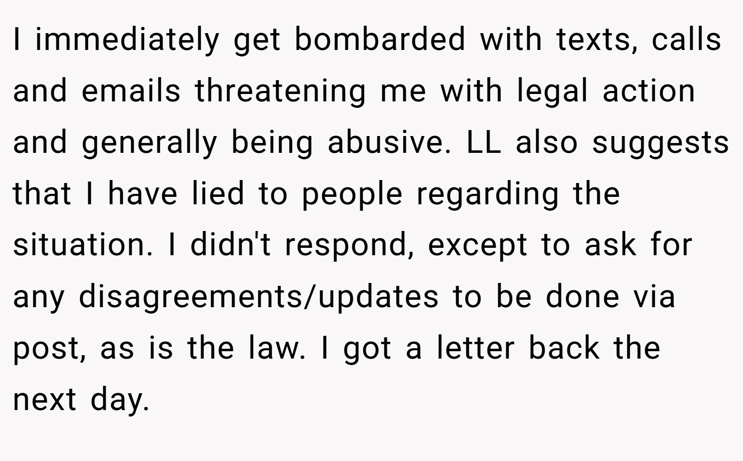 I immediately get bombarded with texts, calls and emails threatening me with legal action and generally being abusive. LL also suggests that I have lied to people regarding the situation. I didn't respond, except to ask for any disagreements/updates to be done via post, as is the law. I got a letter back the next day.