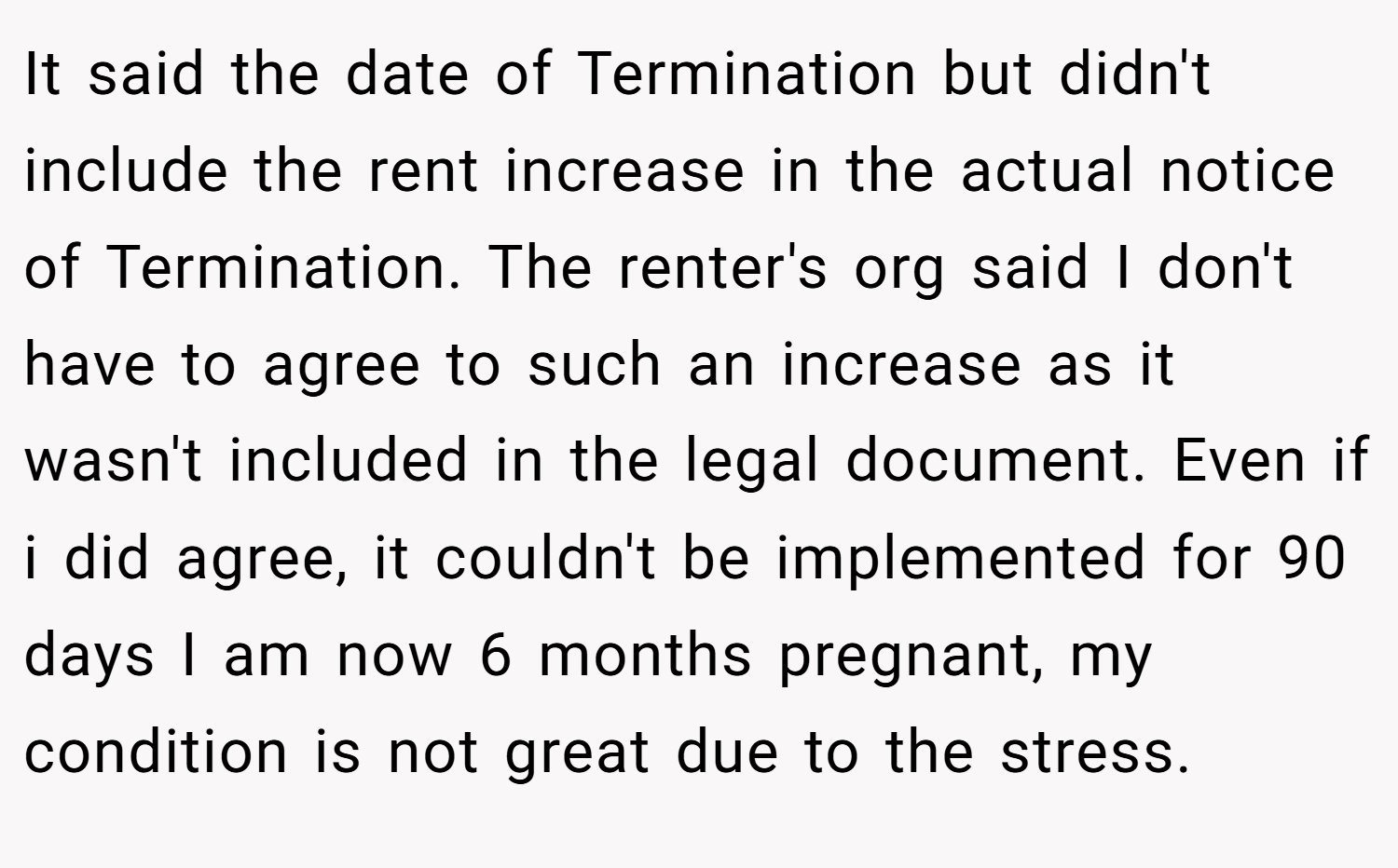 It said the date of Termination but didn't include the rent increase in the actual notice of Termination. The renter's org said I don't have to agree to such an increase as it wasn't included in the legal document. Even if i did agree, it couldn't be implemented for 90 days I am now 6 months pregnant, my condition is not great due to the stress.