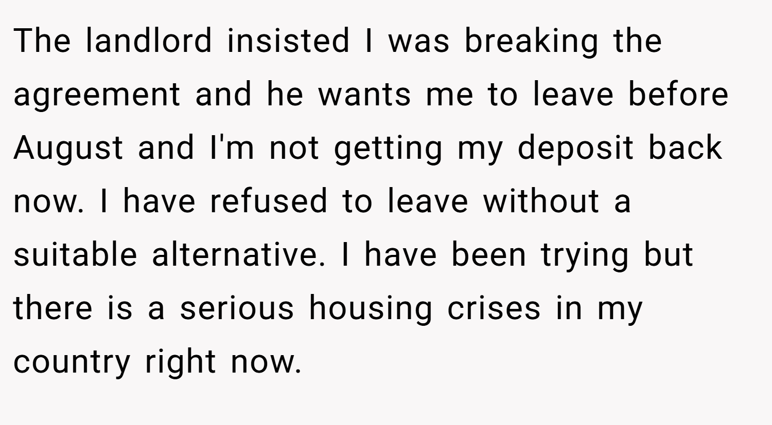 The landlord insisted I was breaking the agreement and he wants me to leave before August and I'm not getting my deposit back now. I have refused to leave without a suitable alternative. I have been trying but there is a serious housing crises in my country right now.