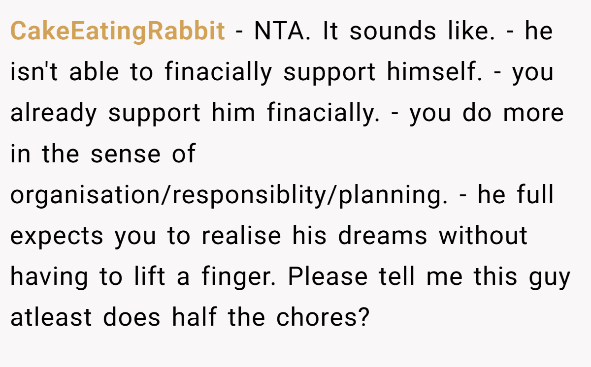 CakeEatingRabbit − NTA. It sounds like. - he isn't able to finacially support himself. - you already support him finacially. - you do more in the sense of organisation/responsiblity/planning. - he full expects you to realise his dreams without having to lift a finger. Please tell me this guy atleast does half the chores?
