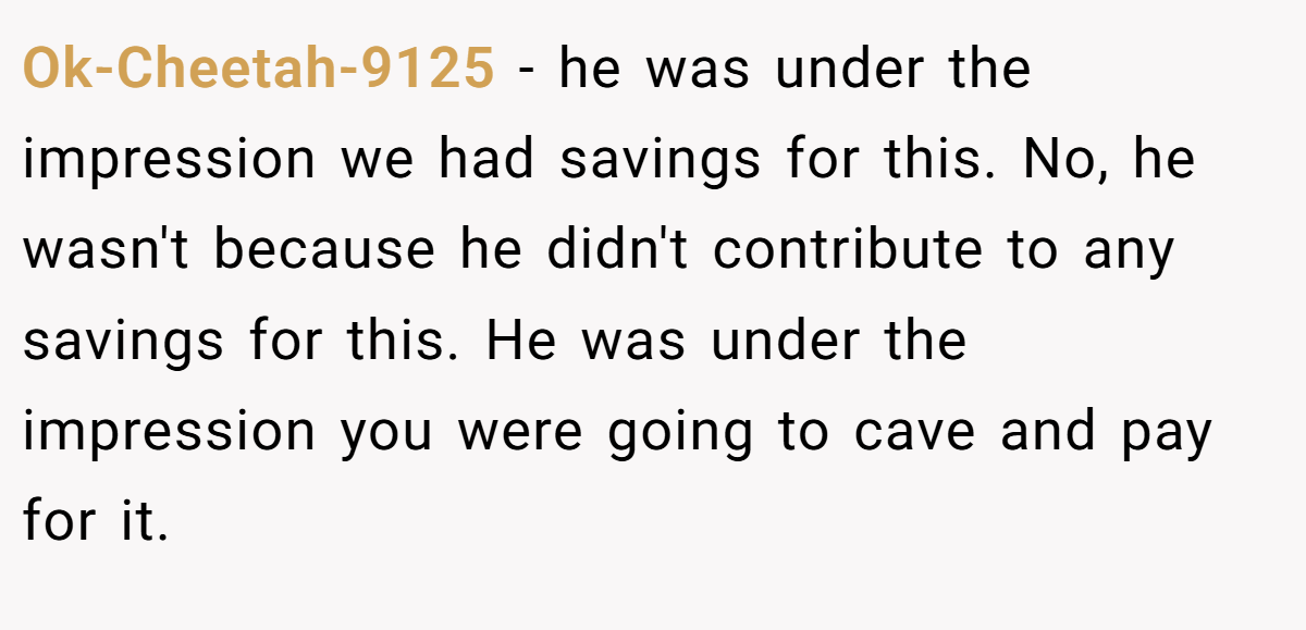 Ok-Cheetah-9125 − he was under the impression we had savings for this. No, he wasn't because he didn't contribute to any savings for this. He was under the impression you were going to cave and pay for it.