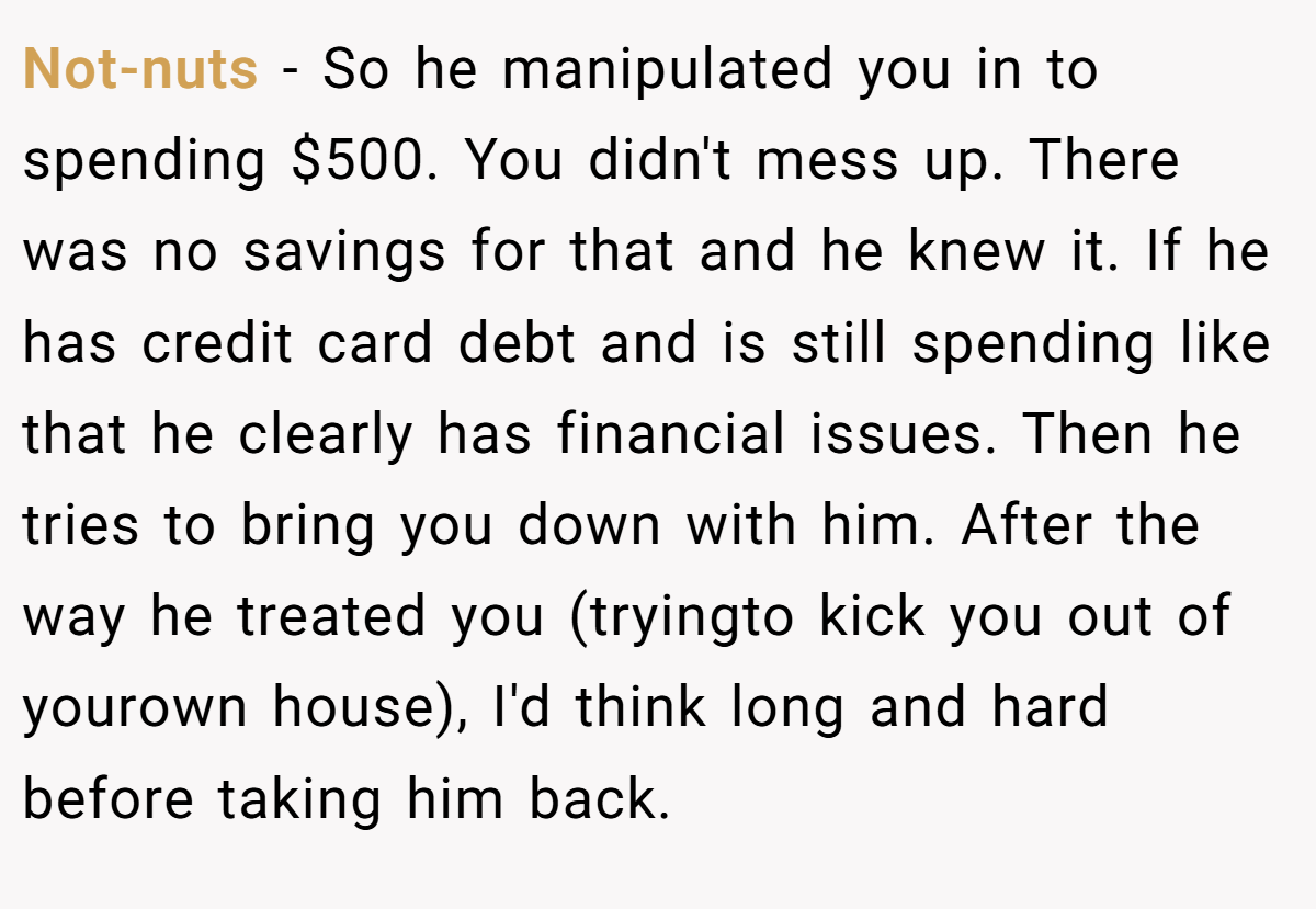 Not-nuts − So he manipulated you in to spending $500. You didn't mess up. There was no savings for that and he knew it. If he has credit card debt and is still spending like that he clearly has financial issues. Then he tries to bring you down with him. After the way he treated you (tryingto kick you out of yourown house), I'd think long and hard before taking him back.