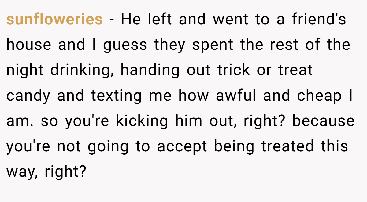 sunfloweries − He left and went to a friend's house and I guess they spent the rest of the night drinking, handing out trick or treat candy and texting me how awful and cheap I am. so you're kicking him out, right? because you're not going to accept being treated this way, right?