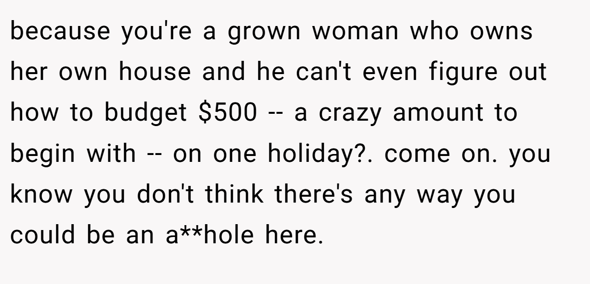 because you're a grown woman who owns her own house and he can't even figure out how to budget $500 -- a crazy amount to begin with -- on one holiday?. come on. you know you don't think there's any way you could be an a**hole here.