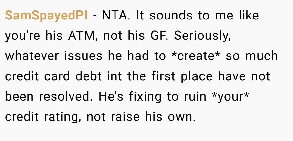 SamSpayedPI − NTA. It sounds to me like you're his ATM, not his GF. Seriously, whatever issues he had to *create* so much credit card debt int the first place have not been resolved. He's fixing to ruin *your* credit rating, not raise his own.