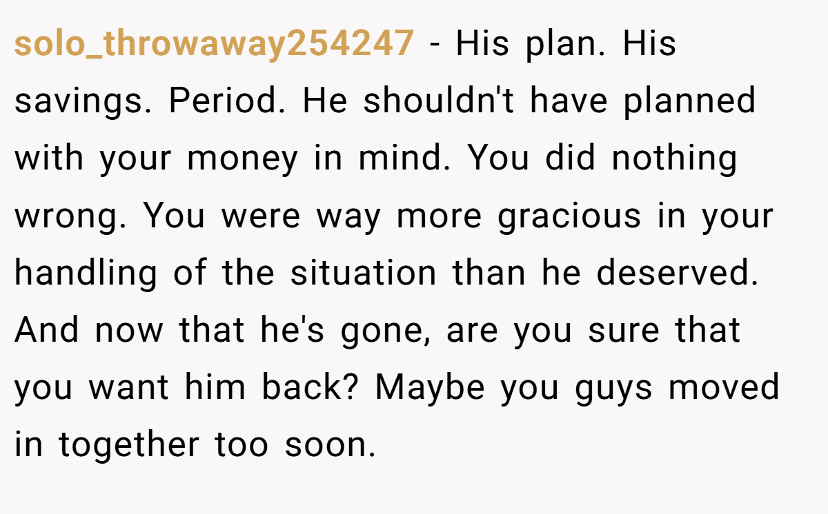 solo_throwaway254247 − His plan. His savings. Period. He shouldn't have planned with your money in mind. You did nothing wrong. You were way more gracious in your handling of the situation than he deserved. And now that he's gone, are you sure that you want him back? Maybe you guys moved in together too soon.