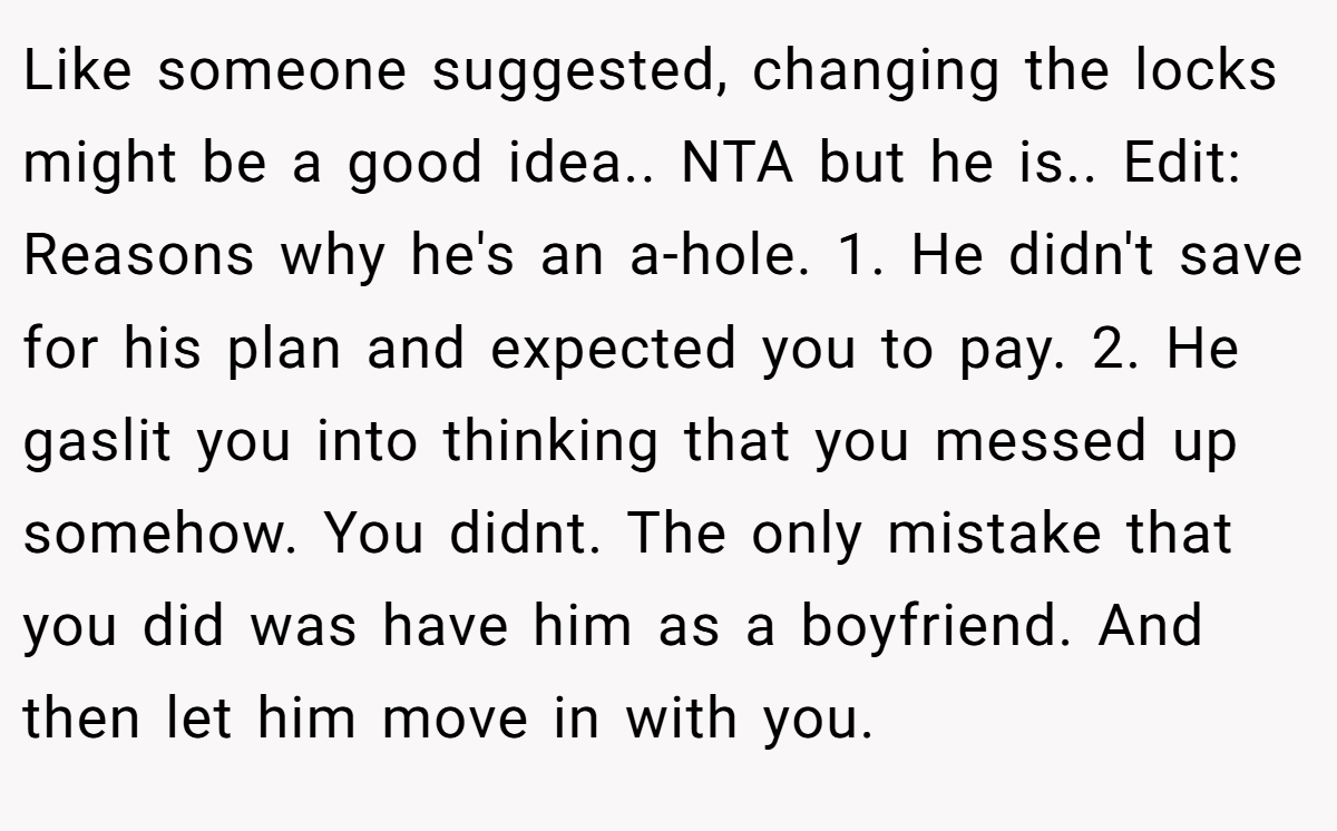 Like someone suggested, changing the locks might be a good idea.. NTA but he is.. Edit: Reasons why he's an a-hole. 1. He didn't save for his plan and expected you to pay. 2. He gaslit you into thinking that you messed up somehow. You didnt. The only mistake that you did was have him as a boyfriend. And then let him move in with you.