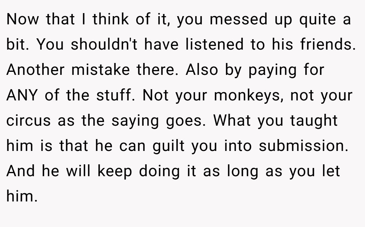 Now that I think of it, you messed up quite a bit. You shouldn't have listened to his friends. Another mistake there. Also by paying for ANY of the stuff. Not your monkeys, not your circus as the saying goes. What you taught him is that he can guilt you into submission. And he will keep doing it as long as you let him.