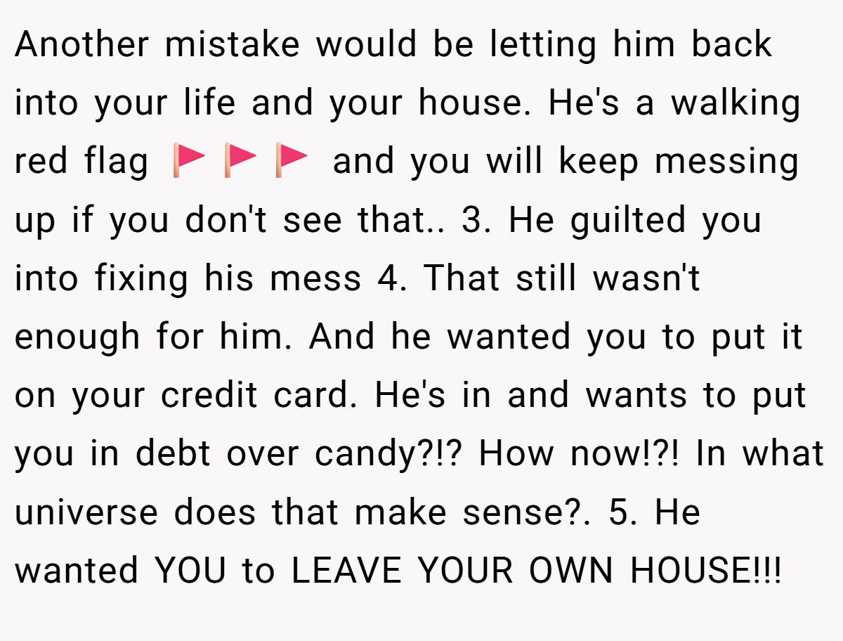 Another mistake would be letting him back into your life and your house. He's a walking red flag 🚩🚩🚩 and you will keep messing up if you don't see that.. 3. He guilted you into fixing his mess 4. That still wasn't enough for him. And he wanted you to put it on your credit card. He's in and wants to put you in debt over candy?!? How now!?! In what universe does that make sense?. 5. He wanted YOU to LEAVE YOUR OWN HOUSE!!!