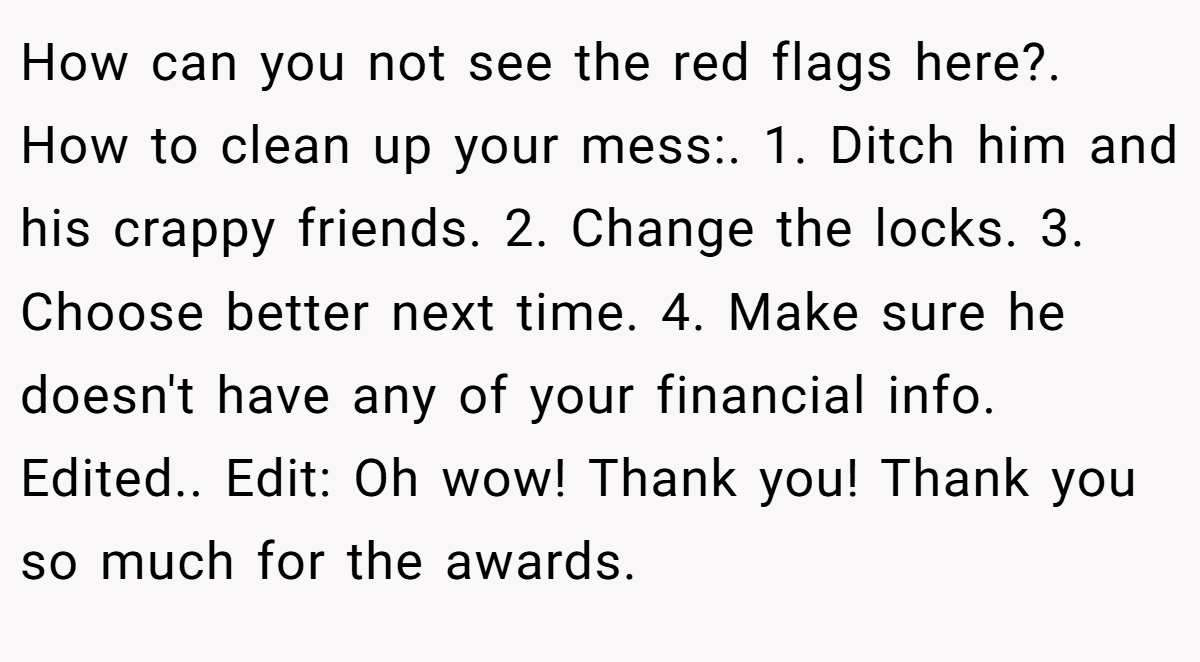 How can you not see the red flags here?. How to clean up your mess:. 1. Ditch him and his crappy friends. 2. Change the locks. 3. Choose better next time. 4. Make sure he doesn't have any of your financial info. Edited.. Edit: Oh wow! Thank you! Thank you so much for the awards.
