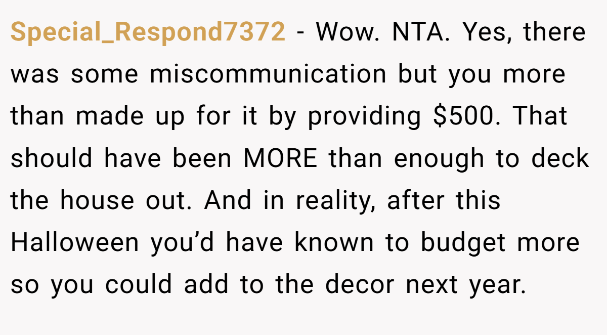 Special_Respond7372 − Wow. NTA. Yes, there was some miscommunication but you more than made up for it by providing $500. That should have been MORE than enough to deck the house out. And in reality, after this Halloween you’d have known to budget more so you could add to the decor next year.