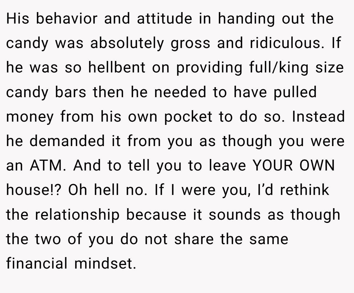 His behavior and attitude in handing out the candy was absolutely gross and ridiculous. If he was so hellbent on providing full/king size candy bars then he needed to have pulled money from his own pocket to do so. Instead he demanded it from you as though you were an ATM. And to tell you to leave YOUR OWN house!? Oh hell no. If I were you, I’d rethink the relationship because it sounds as though the two of you do not share the same financial mindset.