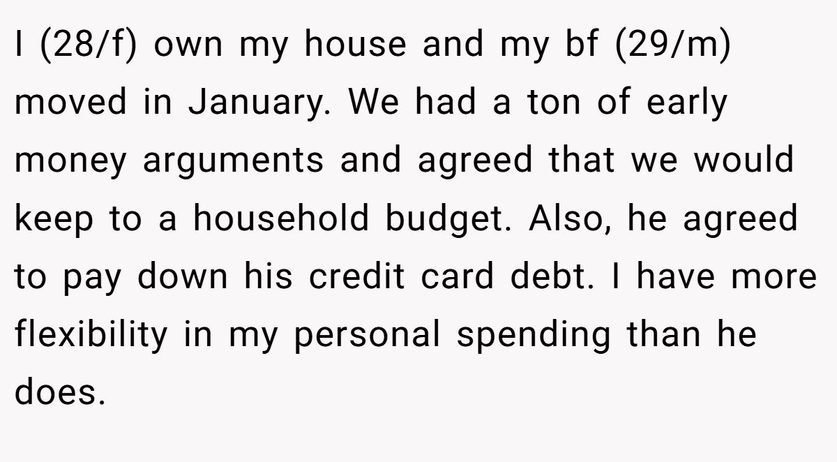 I (28/f) own my house and my bf (29/m) moved in January. We had a ton of early money arguments and agreed that we would keep to a household budget. Also, he agreed to pay down his credit card debt. I have more flexibility in my personal spending than he does.