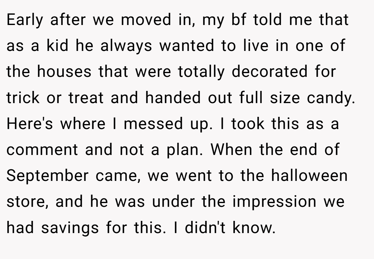 Early after we moved in, my bf told me that as a kid he always wanted to live in one of the houses that were totally decorated for trick or treat and handed out full size candy. Here's where I messed up. I took this as a comment and not a plan. When the end of September came, we went to the halloween store, and he was under the impression we had savings for this. I didn't know.
