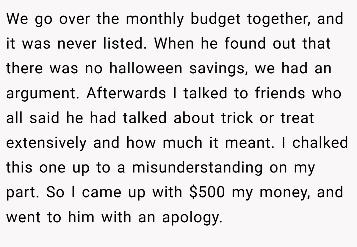 We go over the monthly budget together, and it was never listed. When he found out that there was no halloween savings, we had an argument. Afterwards I talked to friends who all said he had talked about trick or treat extensively and how much it meant. I chalked this one up to a misunderstanding on my part. So I came up with $500 my money, and went to him with an apology.