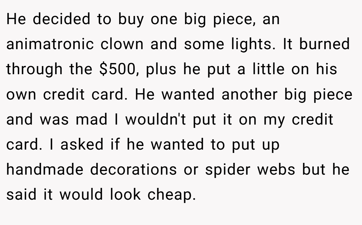 He decided to buy one big piece, an animatronic clown and some lights. It burned through the $500, plus he put a little on his own credit card. He wanted another big piece and was mad I wouldn't put it on my credit card. I asked if he wanted to put up handmade decorations or spider webs but he said it would look cheap.