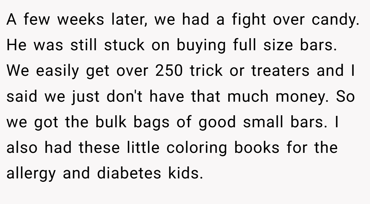 A few weeks later, we had a fight over candy. He was still stuck on buying full size bars. We easily get over 250 trick or treaters and I said we just don't have that much money. So we got the bulk bags of good small bars. I also had these little coloring books for the allergy and diabetes kids.