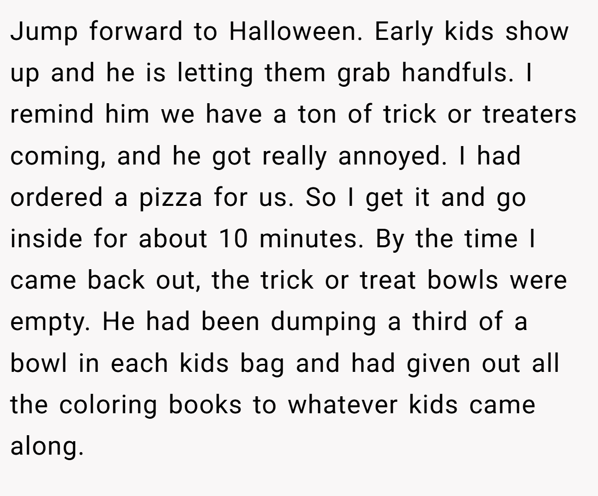 Jump forward to Halloween. Early kids show up and he is letting them grab handfuls. I remind him we have a ton of trick or treaters coming, and he got really annoyed. I had ordered a pizza for us. So I get it and go inside for about 10 minutes. By the time I came back out, the trick or treat bowls were empty. He had been dumping a third of a bowl in each kids bag and had given out all the coloring books to whatever kids came along.