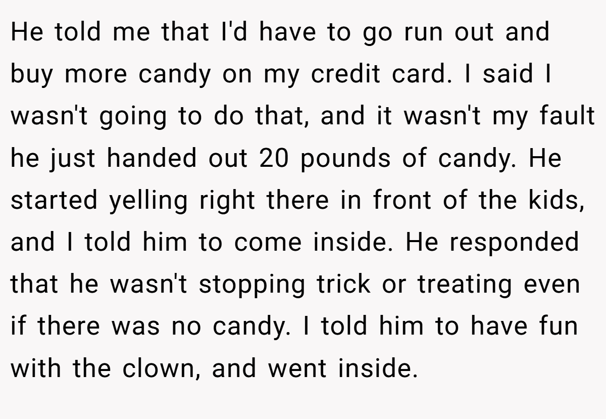 He told me that I'd have to go run out and buy more candy on my credit card. I said I wasn't going to do that, and it wasn't my fault he just handed out 20 pounds of candy. He started yelling right there in front of the kids, and I told him to come inside. He responded that he wasn't stopping trick or treating even if there was no candy. I told him to have fun with the clown, and went inside.