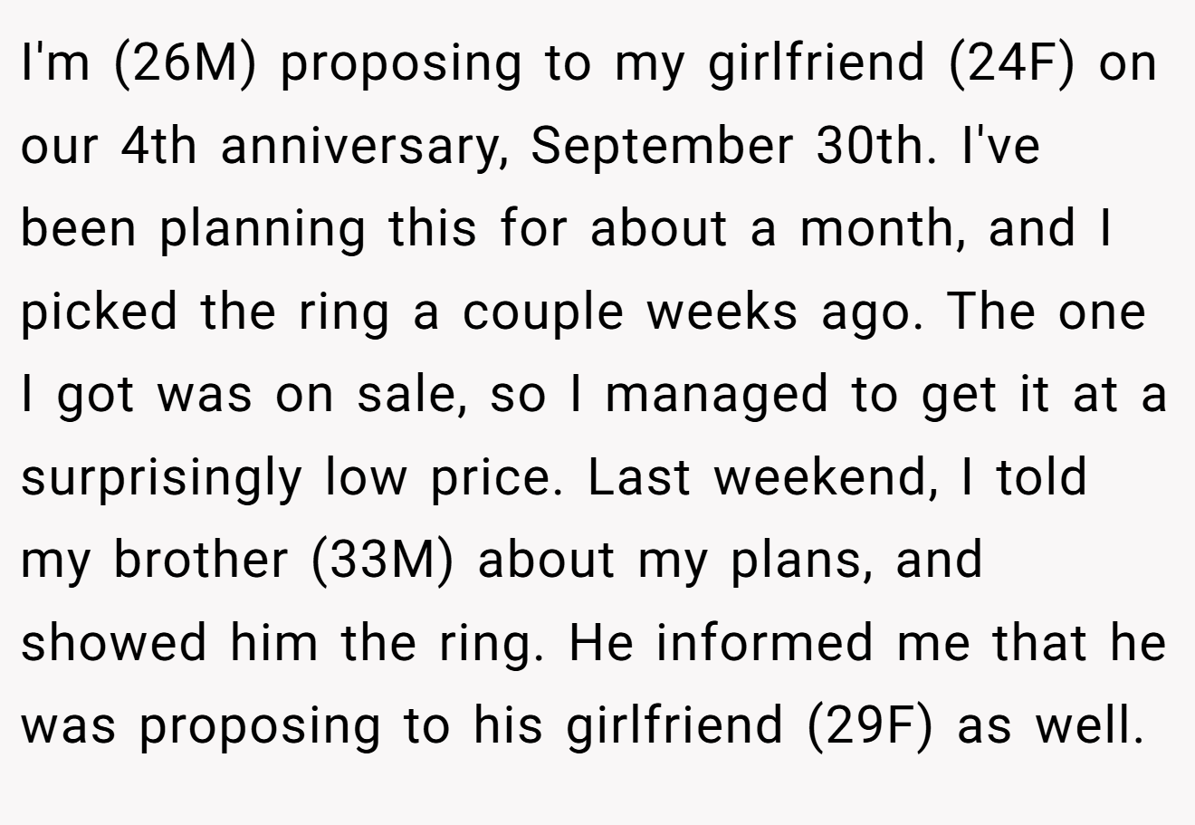 I'm (26M) proposing to my girlfriend (24F) on our 4th anniversary, September 30th. I've been planning this for about a month, and I picked the ring a couple weeks ago. The one I got was on sale, so I managed to get it at a surprisingly low price. Last weekend, I told my brother (33M) about my plans, and showed him the ring. He informed me that he was proposing to his girlfriend (29F) as well.