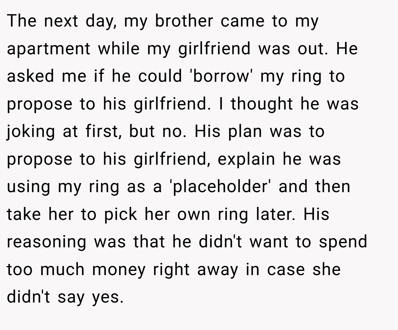 The next day, my brother came to my apartment while my girlfriend was out. He asked me if he could 'borrow' my ring to propose to his girlfriend. I thought he was joking at first, but no. His plan was to propose to his girlfriend, explain he was using my ring as a 'placeholder' and then take her to pick her own ring later. His reasoning was that he didn't want to spend too much money right away in case she didn't say yes.