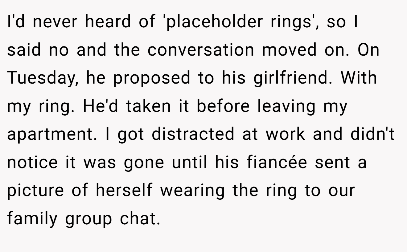 I'd never heard of 'placeholder rings', so I said no and the conversation moved on. On Tuesday, he proposed to his girlfriend. With my ring. He'd taken it before leaving my apartment. I got distracted at work and didn't notice it was gone until his fiancée sent a picture of herself wearing the ring to our family group chat.