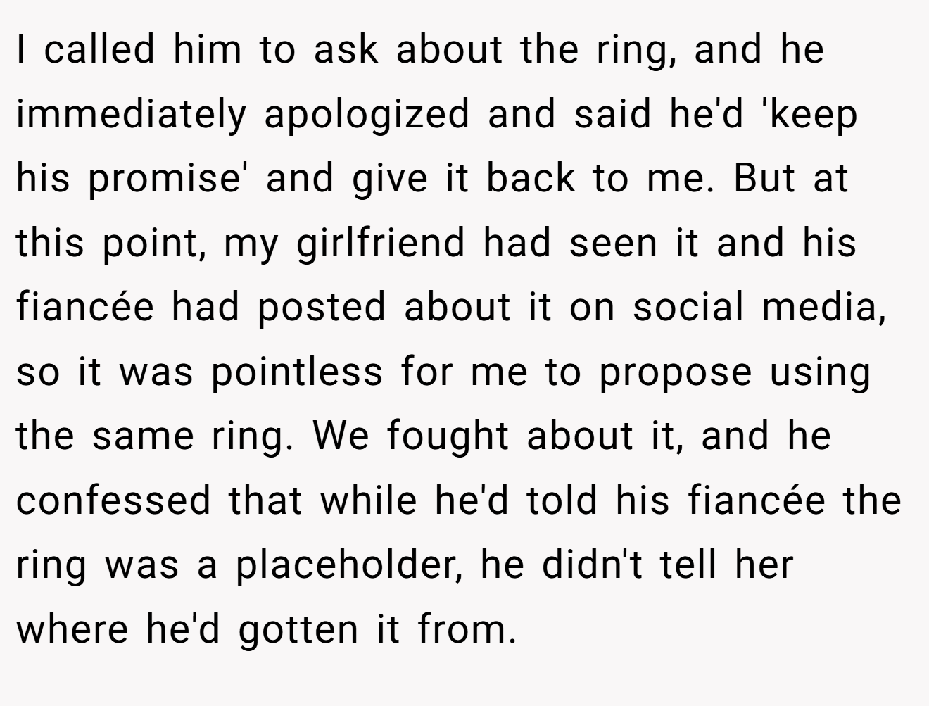 I called him to ask about the ring, and he immediately apologized and said he'd 'keep his promise' and give it back to me. But at this point, my girlfriend had seen it and his fiancée had posted about it on social media, so it was pointless for me to propose using the same ring. We fought about it, and he confessed that while he'd told his fiancée the ring was a placeholder, he didn't tell her where he'd gotten it from.