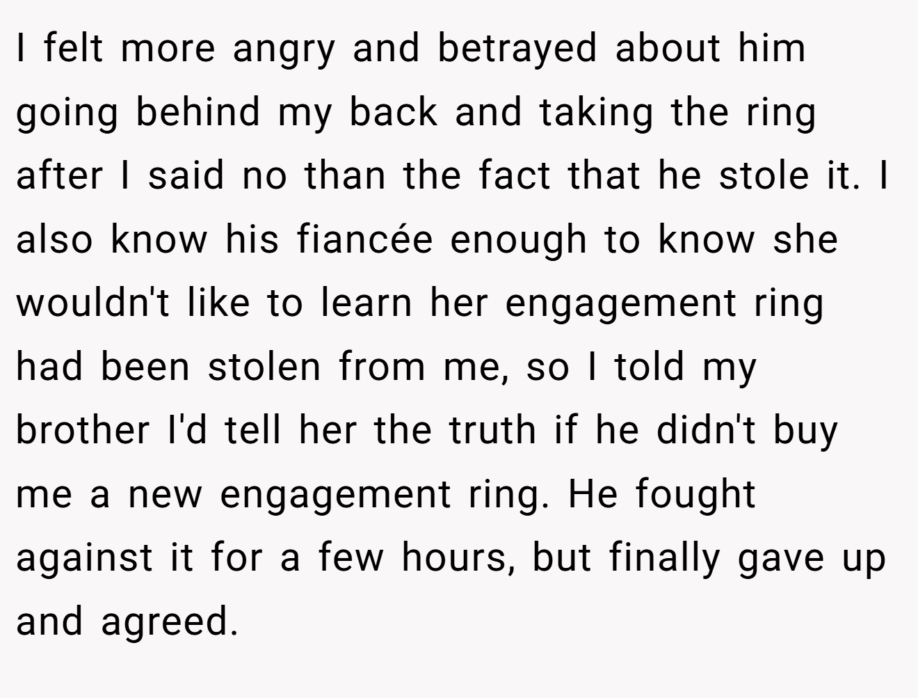 I felt more angry and betrayed about him going behind my back and taking the ring after I said no than the fact that he stole it. I also know his fiancée enough to know she wouldn't like to learn her engagement ring had been stolen from me, so I told my brother I'd tell her the truth if he didn't buy me a new engagement ring. He fought against it for a few hours, but finally gave up and agreed.