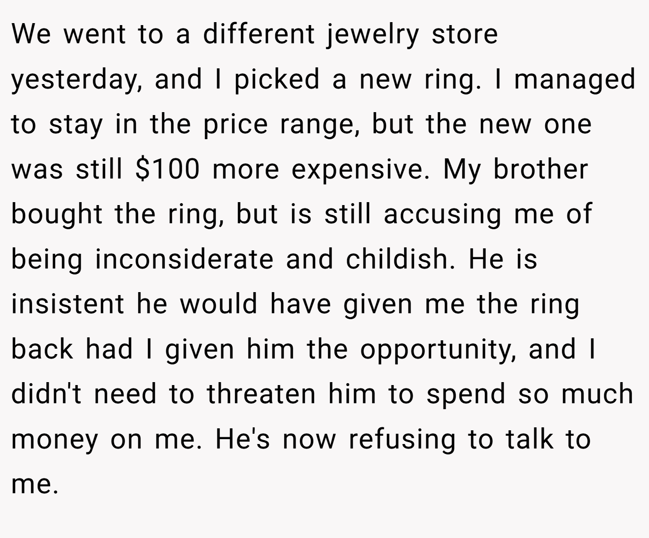 We went to a different jewelry store yesterday, and I picked a new ring. I managed to stay in the price range, but the new one was still $100 more expensive. My brother bought the ring, but is still accusing me of being inconsiderate and childish. He is insistent he would have given me the ring back had I given him the opportunity, and I didn't need to threaten him to spend so much money on me. He's now refusing to talk to me.