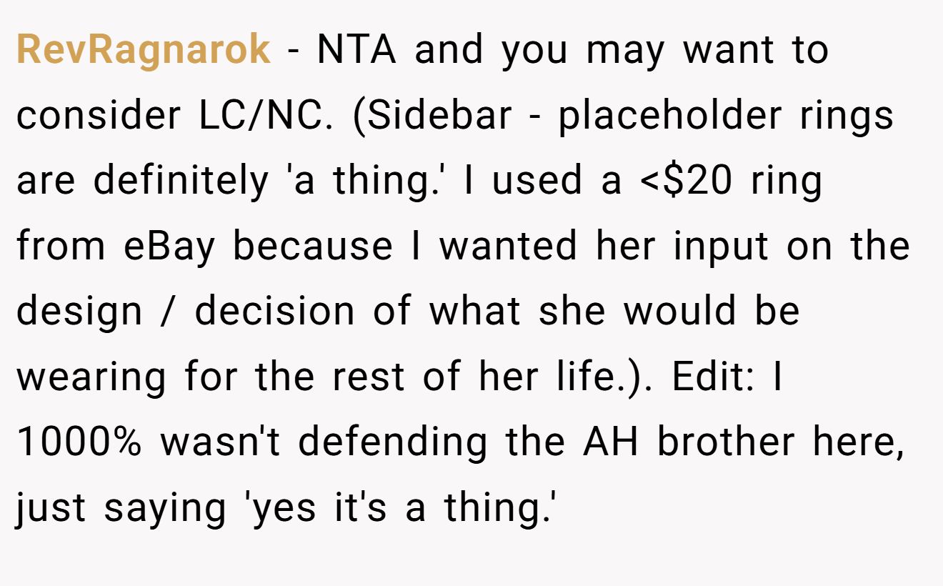 RevRagnarok - NTA and you may want to consider LC/NC. (Sidebar - placeholder rings are definitely 'a thing.' I used a <$20 ring from eBay because I wanted her input on the design / decision of what she would be wearing for the rest of her life.). Edit: I 1000% wasn't defending the AH brother here, just saying 'yes it's a thing.'
