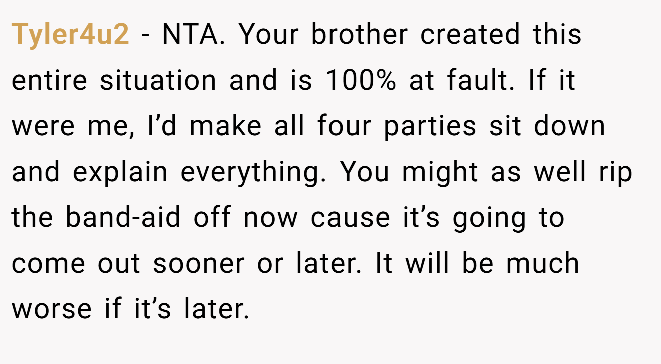 Tyler4u2 - NTA. Your brother created this entire situation and is 100% at fault. If it were me, I’d make all four parties sit down and explain everything. You might as well rip the band-aid off now cause it’s going to come out sooner or later. It will be much worse if it’s later.